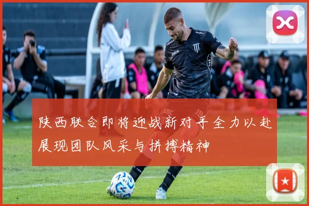 陕西联合即将迎战新对手全力以赴展现团队风采与拼搏精神