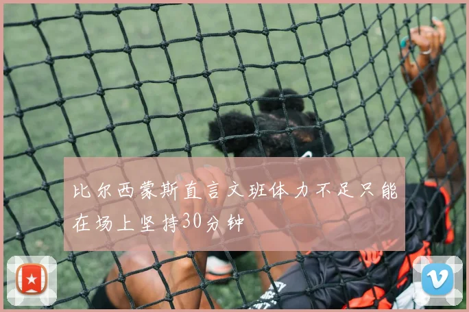 比尔西蒙斯直言文班体力不足只能在场上坚持30分钟