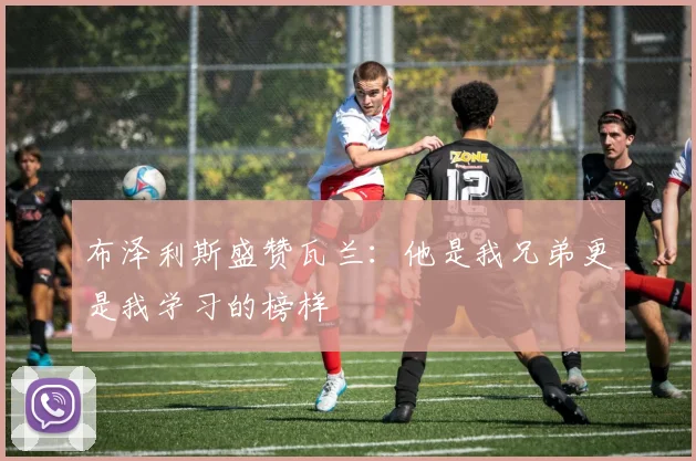 布泽利斯盛赞瓦兰：他是我兄弟更是我学习的榜样