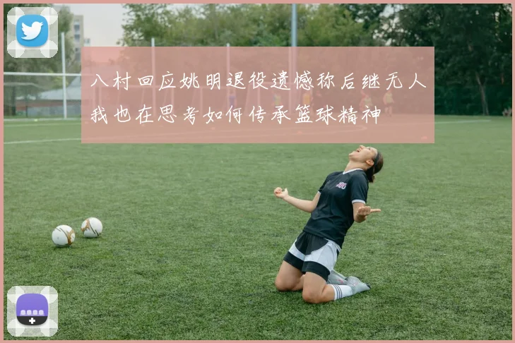八村回应姚明退役遗憾称后继无人我也在思考如何传承篮球精神