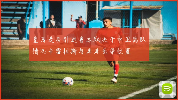 皇马是否引进鲁本取决于中卫离队情况卡雷拉斯与库库竞争位置