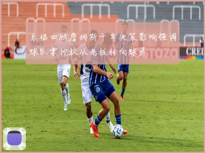 乐福回顾詹姆斯十年决策影响强调球队掌控权从老板转向球员