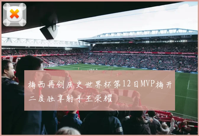 梅西再创历史世界杯第12日MVP梅开二度独享射手王荣耀