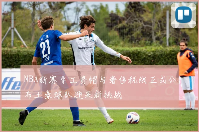 NBA新赛季工资帽与奢侈税线正式公布土豪球队迎来新挑战