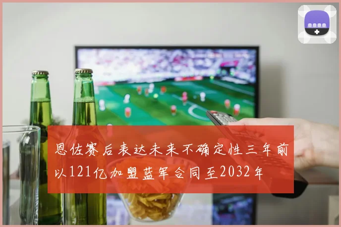 恩佐赛后表达未来不确定性三年前以121亿加盟蓝军合同至2032年