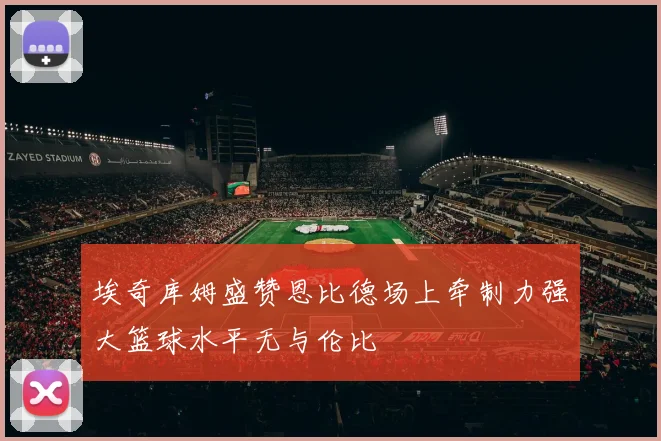 埃奇库姆盛赞恩比德场上牵制力强大篮球水平无与伦比