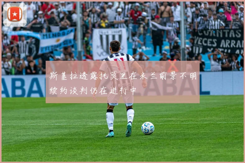 斯基拉透露托莫里在米兰前景不明续约谈判仍在进行中