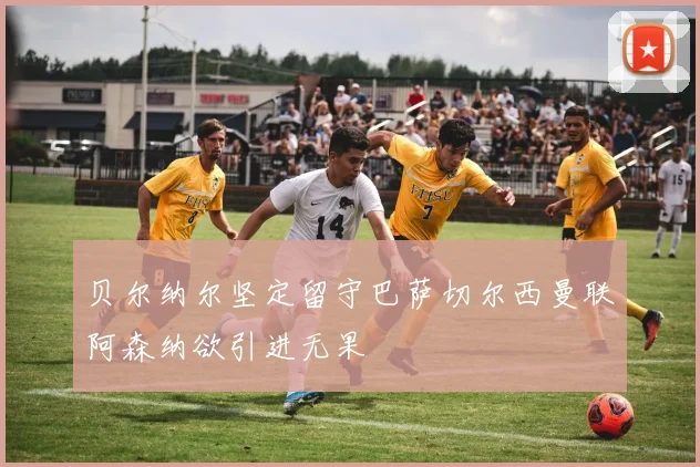 贝尔纳尔坚定留守巴萨切尔西曼联阿森纳欲引进无果