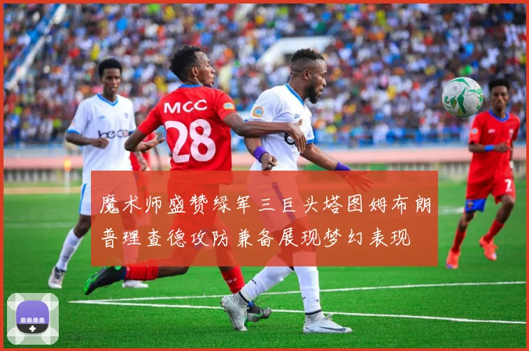 魔术师盛赞绿军三巨头塔图姆布朗普理查德攻防兼备展现梦幻表现