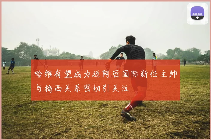哈维有望成为迈阿密国际新任主帅与梅西关系密切引关注