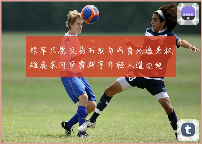 绿军只愿交易布朗与两首轮选秀权雄鹿求冈萨雷斯等年轻人遭拒绝