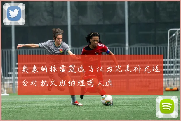 奥康纳称雷霆选马拉为完美补充适合对抗文班的理想人选