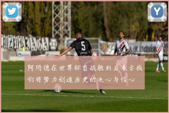阿玛德在世界杯首战胜利后表示我们将努力创造历史的决心与信心