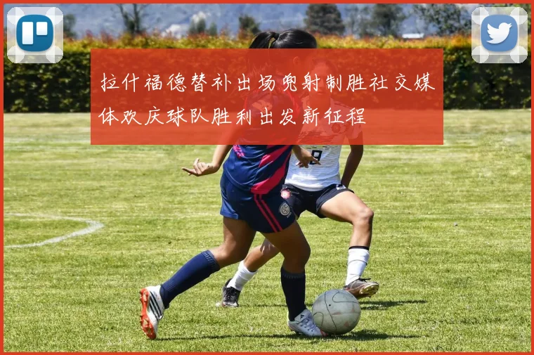 拉什福德替补出场兜射制胜社交媒体欢庆球队胜利出发新征程