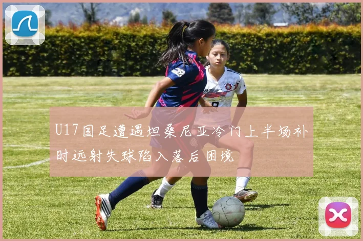 U17国足遭遇坦桑尼亚冷门上半场补时远射失球陷入落后困境